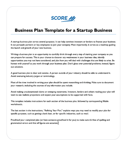 Preview of the SCORE business plan template cover page.

Text on page states:

"Business Plan Template for a Startup Business"

"nsarap dusiness pian serves several purposcs. I oin nep convince investors or londers to ninance your business.
It can persuade partners or key employces to join your company. Most importantly, it serves as a roadmap guiding
Writing a business plan is an opportunity to carefully think through every step of starting your company so you can prepare for success. This is your chance to discover any weaknesses in your business ides, identify opportunities you may not have considered, and plan how you will deal with challenges that are likely to arise. Be honest with yourself as you work through your business plan. Don't gloss over potential problems; instead, figure out solutions.
A good business plan is clear and concise. A person outside of your industry should be able to understand it.
Avoid overusing industry jargon or terminology.
Most of the time involved in writing your plan should be spent researching and thinking. Make sure to document your research, including the sources of any information you include.
Avoid making unsubscantiated daims or sweeping statements. Investors, lenders and others reading your plan wal want to see realistic projections and expect your assumptions to be supported wich facts.
This template includes instructions for each section of the business plan, followed by corresponding fillable
workcheets
The last section in the instructions, "Refining Your Pian," explains ways you may need to modify your plan for specific purposes, such as getting a bank loan, or for specific industries, such as retail.
Proofread your completed plan (or have someone proofread it for you) to make sure it's free of spelling and grammatical errors and that all figures are accurate."